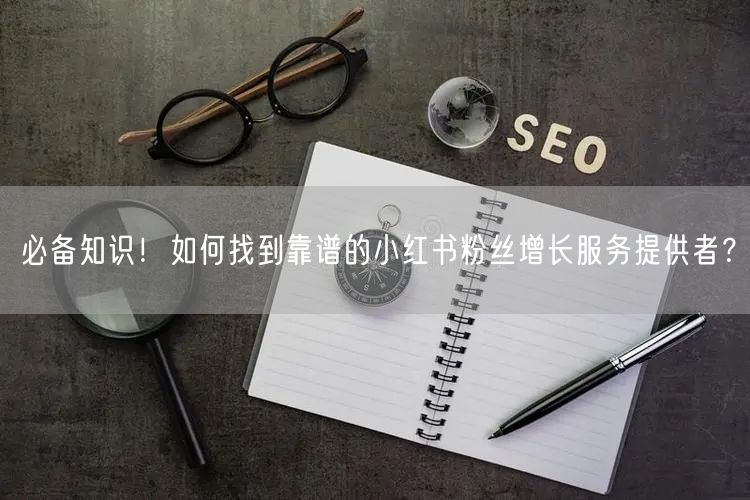 必备知识！如何找到靠谱的小红书粉丝增长服务提供者？
