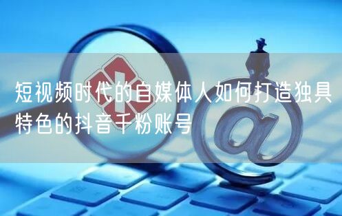 短视频时代的自媒体人如何打造独具特色的抖音千粉账号