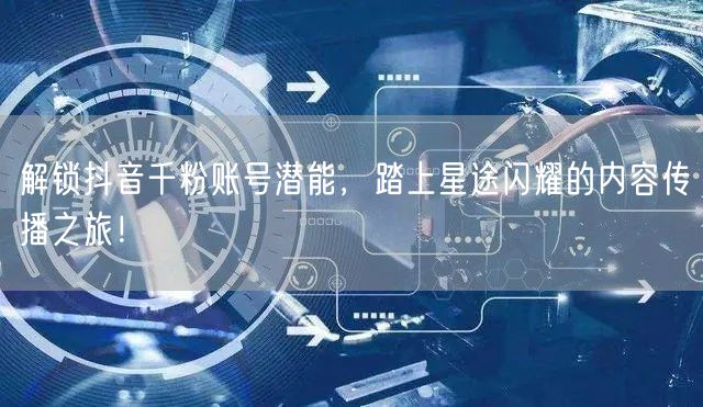 解锁抖音千粉账号潜能，踏上星途闪耀的内容传播之旅！