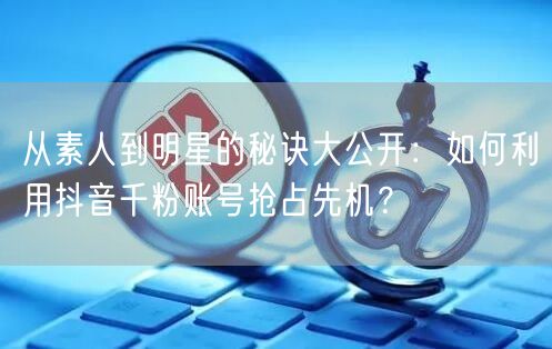 从素人到明星的秘诀大公开：如何利用抖音千粉账号抢占先机？