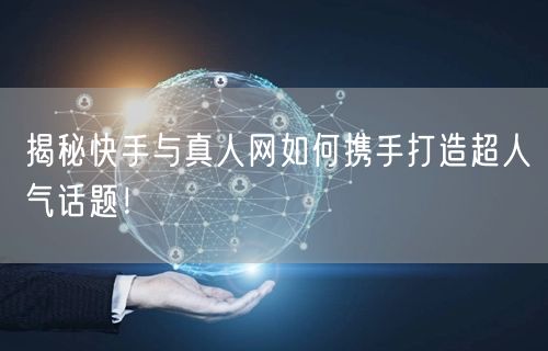 揭秘快手与真人网如何携手打造超人气话题！
