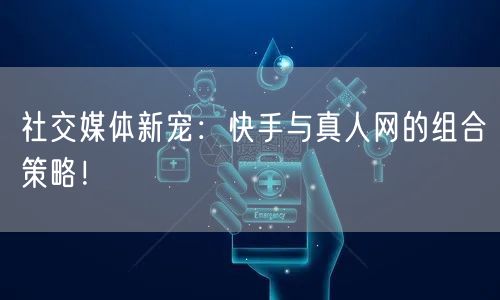 社交媒体新宠：快手与真人网的组合策略！