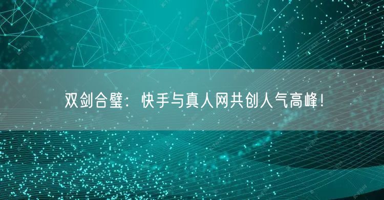 双剑合璧：快手与真人网共创人气高峰！