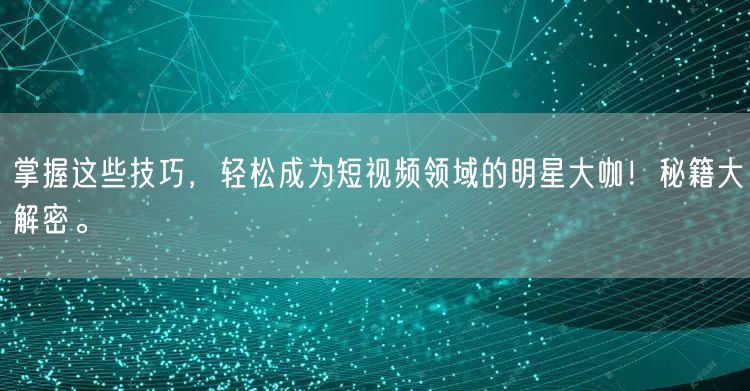 掌握这些技巧，轻松成为短视频领域的明星大咖！秘籍大解密。