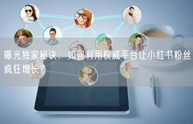曝光独家秘诀：如何利用权威平台让小红书粉丝疯狂增长？