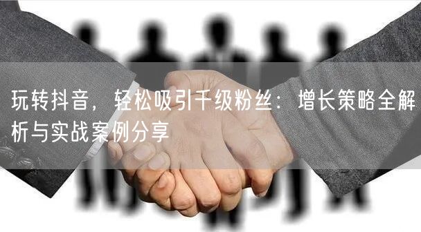 玩转抖音，轻松吸引千级粉丝：增长策略全解析与实战案例分享
