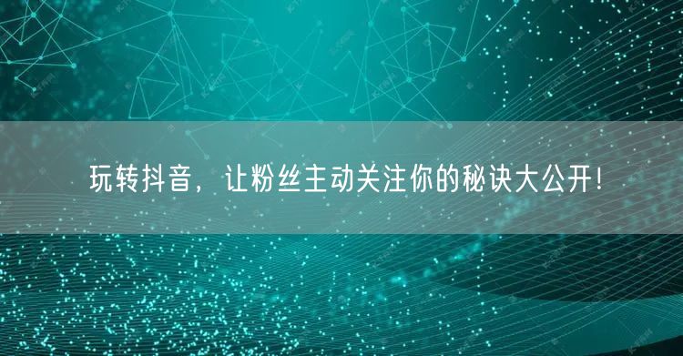 玩转抖音，让粉丝主动关注你的秘诀大公开！