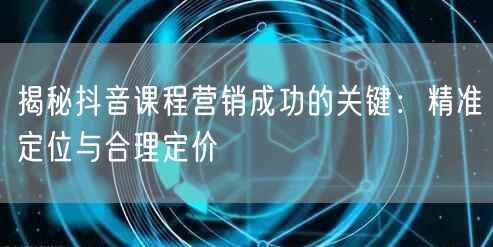 揭秘抖音课程营销成功的关键：精准定位与合理定价