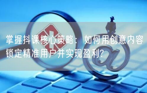 掌握抖课核心策略：如何用创意内容锁定精准用户并实现盈利?