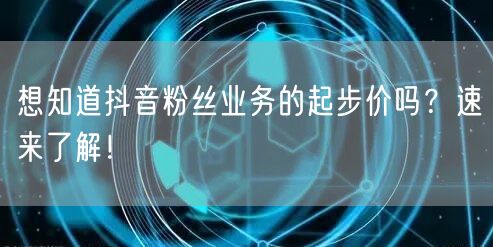 想知道抖音粉丝业务的起步价吗?速来了解!