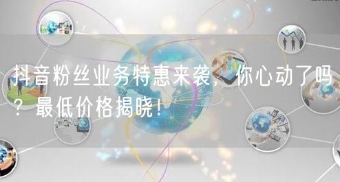 抖音粉丝业务特惠来袭，你心动了吗？最低价格揭晓！