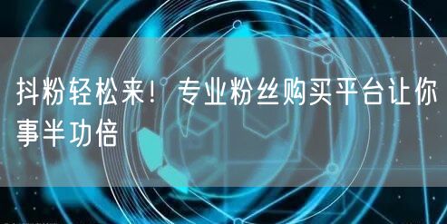 抖粉轻松来！专业粉丝购买平台让你事半功倍