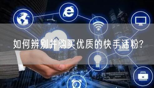 如何辨别并购买优质的快手活粉?