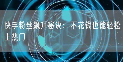 快手粉丝飙升秘诀：不花钱也能轻松上热门