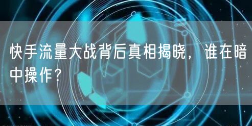 快手流量大战背后真相揭晓，谁在暗中操作？