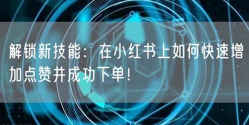解锁新技能：在小红书上如何快速增加点赞并成功下单！
