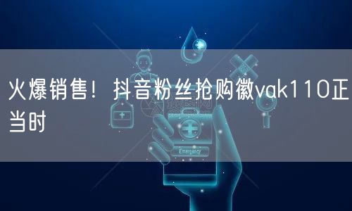 火爆销售!抖音粉丝抢购徽vak110正当时