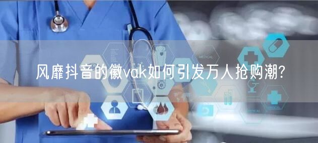 风靡抖音的徽vak如何引发万人抢购潮?