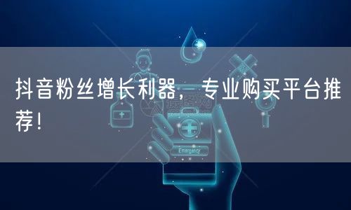 抖音粉丝增长利器，专业购买平台推荐！