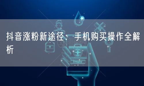 抖音涨粉新途径：手机购买操作全解析