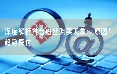 深度解析抖音粉丝购买现象：原因与趋势探讨