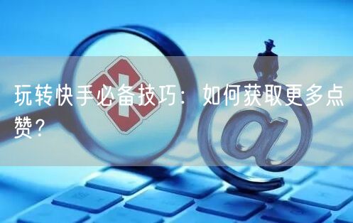 玩转快手必备技巧：如何获取更多点赞？