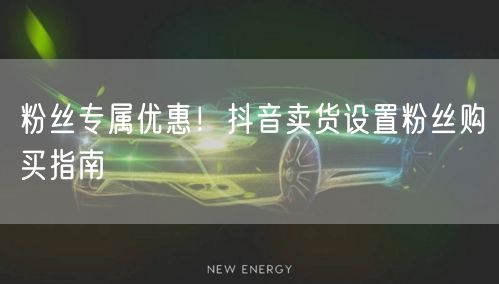 粉丝专属优惠！抖音卖货设置粉丝购买指南