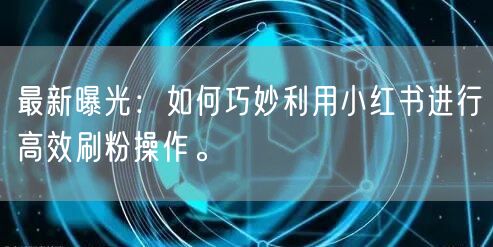 最新曝光：如何巧妙利用小红书进行高效刷粉操作。