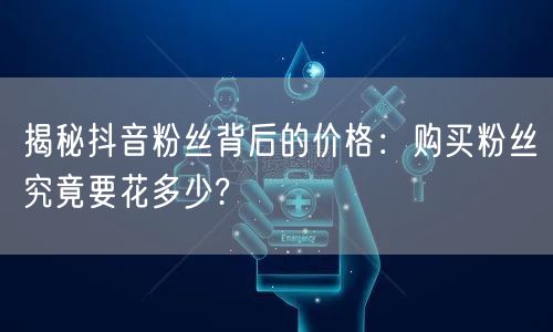 揭秘抖音粉丝背后的价格：购买粉丝究竟要花多少?