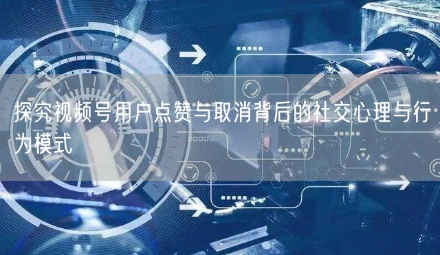探究视频号用户点赞与取消背后的社交心理与行为模式