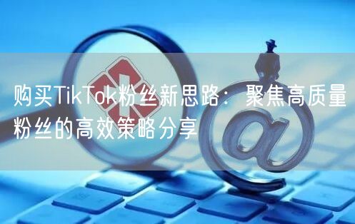 购买TikTok粉丝新思路：聚焦高质量粉丝的高效策略分享