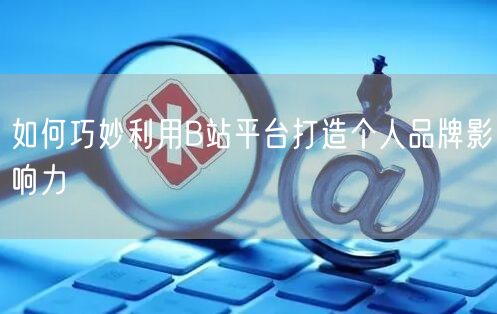 如何巧妙利用B站平台打造个人品牌影响力