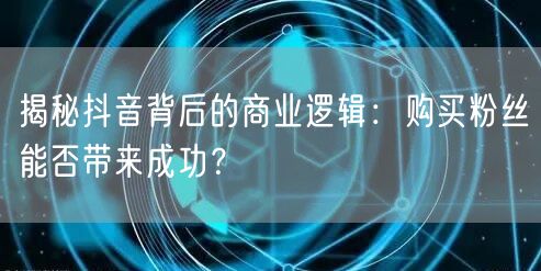 揭秘抖音背后的商业逻辑：购买粉丝能否带来成功？