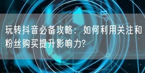 玩转抖音必备攻略:如何利用关注和粉丝购买提升影响力?