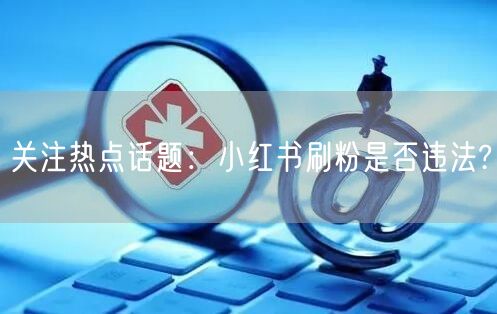关注热点话题：小红书刷粉是否违法?