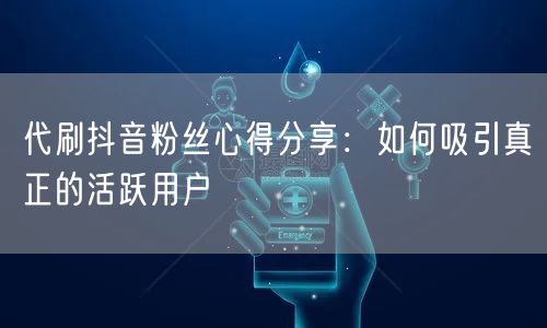 代刷抖音粉丝心得分享:如何吸引真正的活跃用户