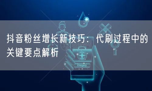 抖音粉丝增长新技巧:代刷过程中的关键要点解析